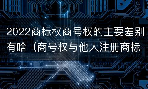 2022商标权商号权的主要差别有啥（商号权与他人注册商标专用权的冲突）