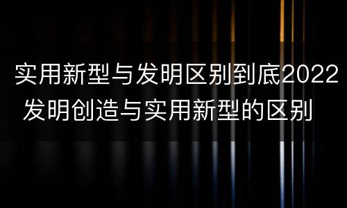 实用新型与发明区别到底2022 发明创造与实用新型的区别