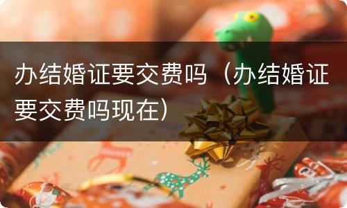 办结婚证要交费吗（办结婚证要交费吗现在）