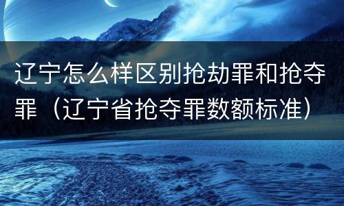 辽宁怎么样区别抢劫罪和抢夺罪（辽宁省抢夺罪数额标准）