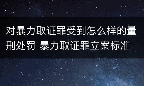 对暴力取证罪受到怎么样的量刑处罚 暴力取证罪立案标准