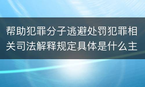 帮助犯罪分子逃避处罚犯罪相关司法解释规定具体是什么主要内容