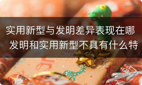 实用新型与发明差异表现在哪 发明和实用新型不具有什么特性
