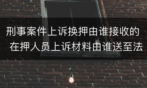 刑事案件上诉换押由谁接收的 在押人员上诉材料由谁送至法院