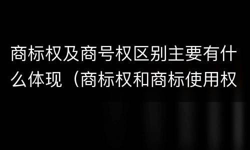 商标权及商号权区别主要有什么体现（商标权和商标使用权的区别）