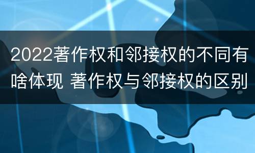 2022著作权和邻接权的不同有啥体现 著作权与邻接权的区别