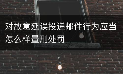 对故意延误投递邮件行为应当怎么样量刑处罚