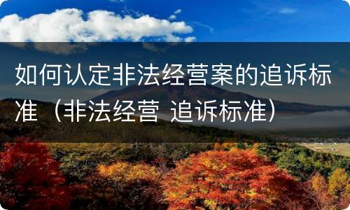 如何认定非法经营案的追诉标准（非法经营 追诉标准）