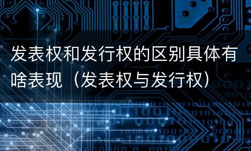 发表权和发行权的区别具体有啥表现（发表权与发行权）