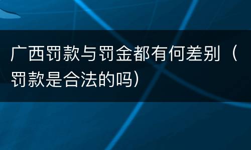 广西罚款与罚金都有何差别（罚款是合法的吗）