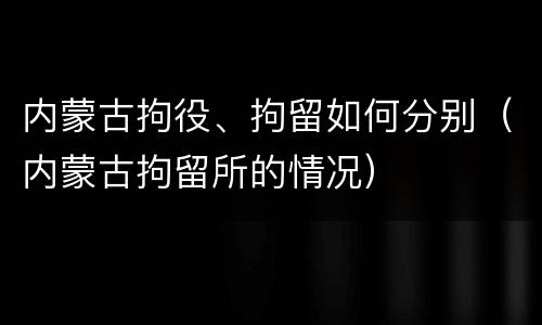 内蒙古拘役、拘留如何分别（内蒙古拘留所的情况）