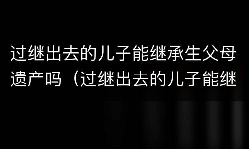 过继出去的儿子能继承生父母遗产吗（过继出去的儿子能继承生父母遗产吗女儿）