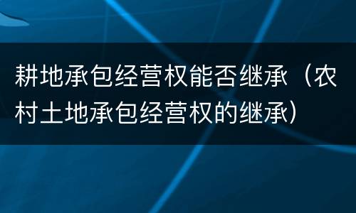 耕地承包经营权能否继承（农村土地承包经营权的继承）