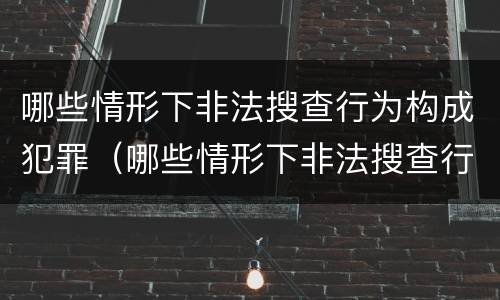 哪些情形下非法搜查行为构成犯罪（哪些情形下非法搜查行为构成犯罪行为）