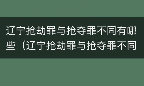 辽宁抢劫罪与抢夺罪不同有哪些（辽宁抢劫罪与抢夺罪不同有哪些案例）