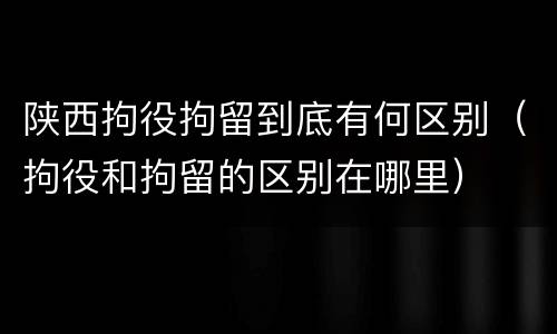 陕西拘役拘留到底有何区别（拘役和拘留的区别在哪里）