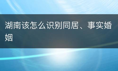 湖南该怎么识别同居、事实婚姻