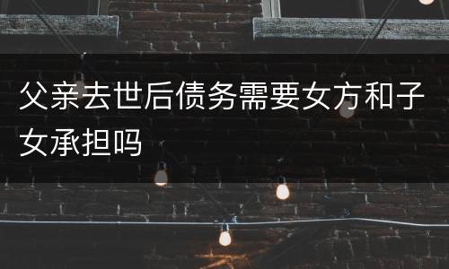 父亲去世后债务需要女方和子女承担吗