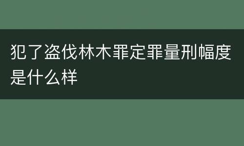 犯了盗伐林木罪定罪量刑幅度是什么样