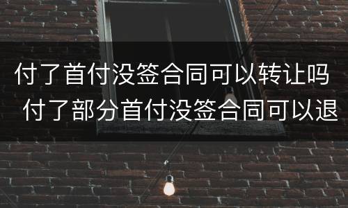 付了首付没签合同可以转让吗 付了部分首付没签合同可以退吗