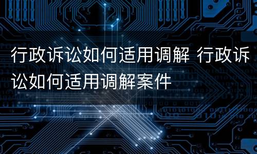 行政诉讼如何适用调解 行政诉讼如何适用调解案件
