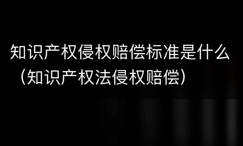 知识产权侵权赔偿标准是什么（知识产权法侵权赔偿）