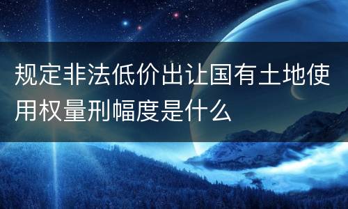 规定非法低价出让国有土地使用权量刑幅度是什么