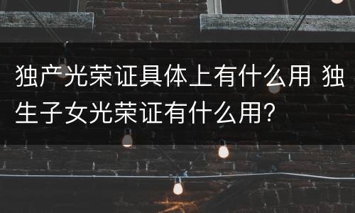 独产光荣证具体上有什么用 独生子女光荣证有什么用?