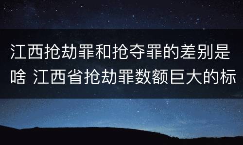 江西抢劫罪和抢夺罪的差别是啥 江西省抢劫罪数额巨大的标准