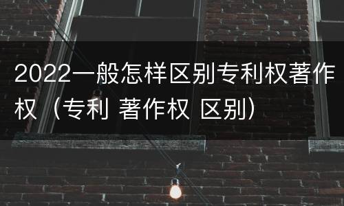 2022一般怎样区别专利权著作权（专利 著作权 区别）