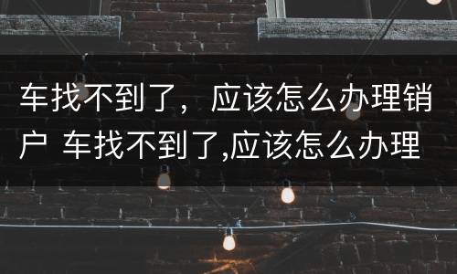 车找不到了，应该怎么办理销户 车找不到了,应该怎么办理销户业务