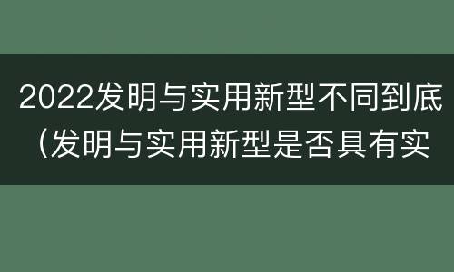 2022发明与实用新型不同到底（发明与实用新型是否具有实用性）