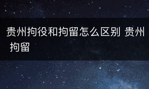 贵州拘役和拘留怎么区别 贵州 拘留