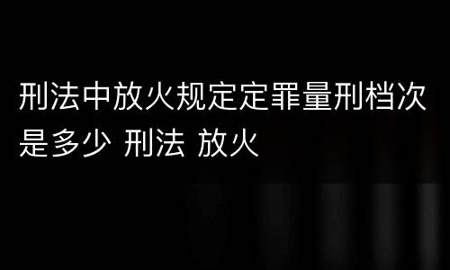 刑法中放火规定定罪量刑档次是多少 刑法 放火