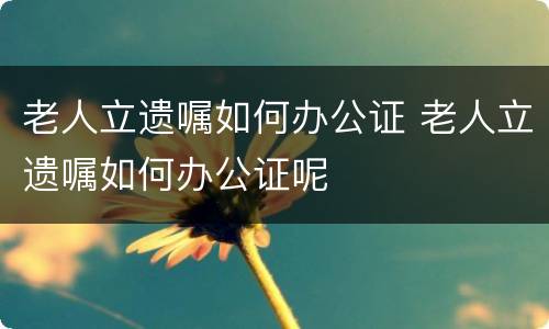老人立遗嘱如何办公证 老人立遗嘱如何办公证呢