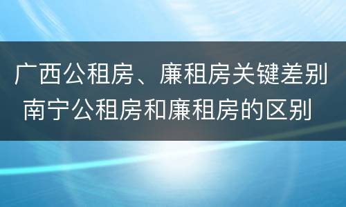 广西公租房、廉租房关键差别 南宁公租房和廉租房的区别