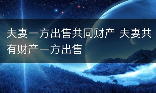 夫妻一方出售共同财产 夫妻共有财产一方出售