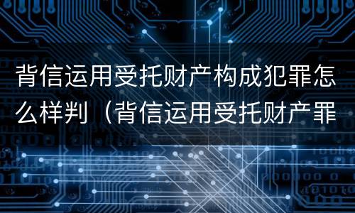 背信运用受托财产构成犯罪怎么样判（背信运用受托财产罪判刑）