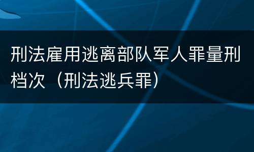 刑法雇用逃离部队军人罪量刑档次（刑法逃兵罪）