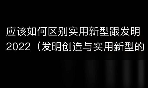应该如何区别实用新型跟发明2022（发明创造与实用新型的区别）