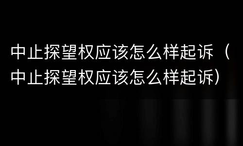 中止探望权应该怎么样起诉（中止探望权应该怎么样起诉）