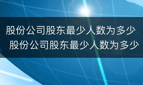 股份公司股东最少人数为多少 股份公司股东最少人数为多少个