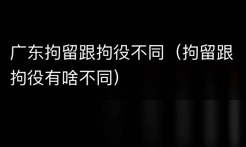 广东拘留跟拘役不同（拘留跟拘役有啥不同）