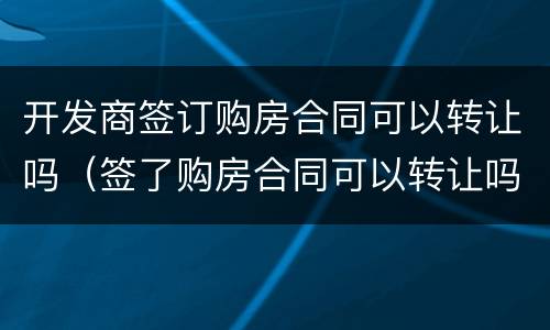 开发商签订购房合同可以转让吗（签了购房合同可以转让吗）