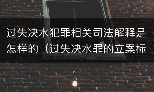 过失决水犯罪相关司法解释是怎样的（过失决水罪的立案标准）