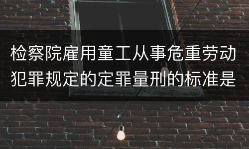 检察院雇用童工从事危重劳动犯罪规定的定罪量刑的标准是怎样的