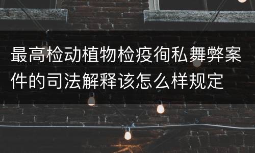 最高检动植物检疫徇私舞弊案件的司法解释该怎么样规定