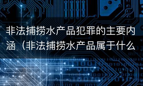非法捕捞水产品犯罪的主要内涵（非法捕捞水产品属于什么犯罪类型）