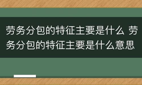 劳务分包的特征主要是什么 劳务分包的特征主要是什么意思