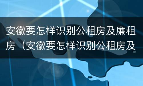 安徽要怎样识别公租房及廉租房（安徽要怎样识别公租房及廉租房的真假）